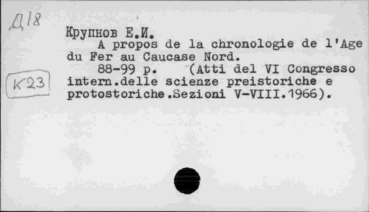 ﻿ДИ
Крупнов Е.И.
A propos de la chronologie de l’Age du Fer au Caucase Nord.
88-99 p. (Atti del VI Congresso intern.deIle scienze preistoriehe e protostoriche.Sezioni V-VIII.1966).